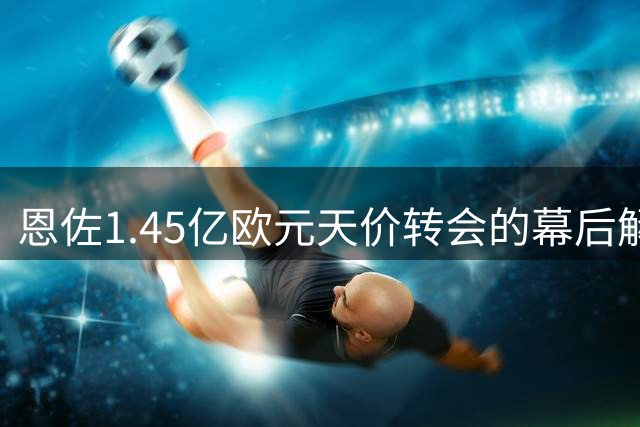 恩佐1.45亿欧元天价转会的幕后解读