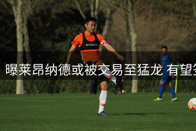 曝莱昂纳德或被交易至猛龙 有望签亿元续约